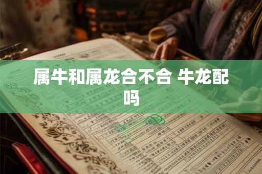 属牛和属龙合不合 牛龙配吗