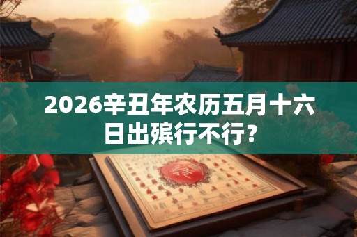 2026辛丑年农历五月十六日出殡行不行？