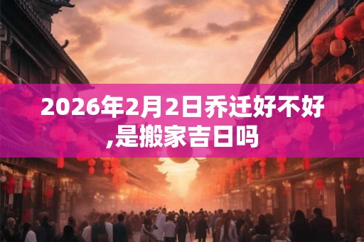 2026年2月2日乔迁好不好,是搬家吉日吗