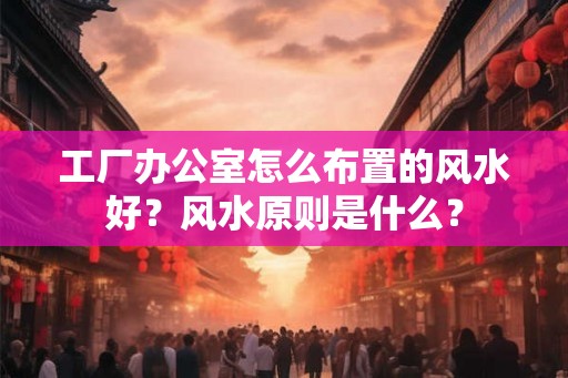 工厂办公室怎么布置的风水好？风水原则是什么？
