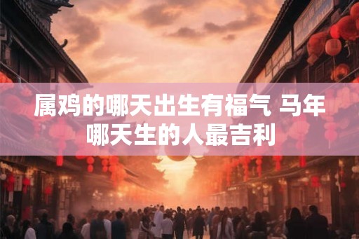 属鸡的哪天出生有福气 马年哪天生的人最吉利