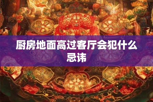 厨房地面高过客厅会犯什么忌讳