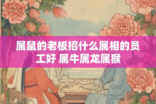 属鼠的老板招什么属相的员工好 属牛属龙属猴