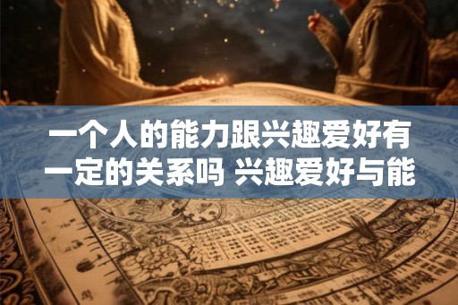 一个人的能力跟兴趣爱好有一定的关系吗 兴趣爱好与能力是否有关