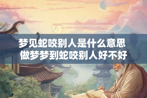 梦见蛇咬别人是什么意思 做梦梦到蛇咬别人好不好