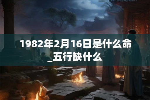 1982年2月16日是什么命_五行缺什么 1982年2月16日是什么命_五行缺什么