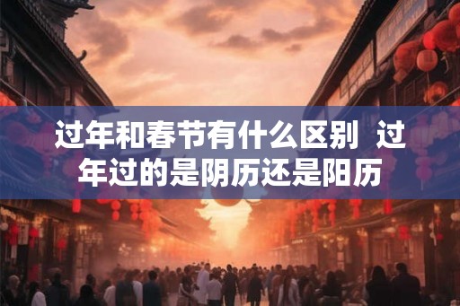 过年和春节有什么区别  过年过的是阴历还是阳历