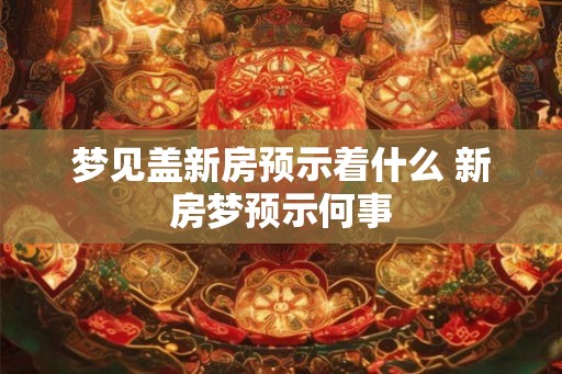 梦见盖新房预示着什么 新房梦预示何事