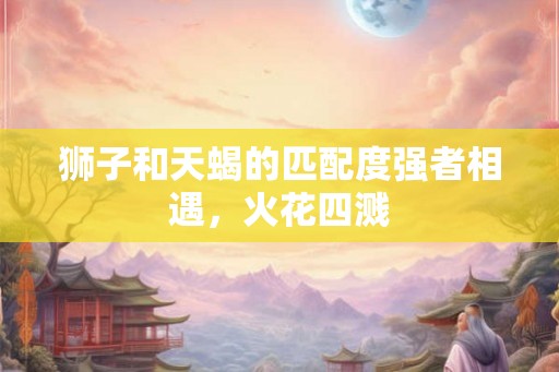 狮子和天蝎的匹配度强者相遇，火花四溅