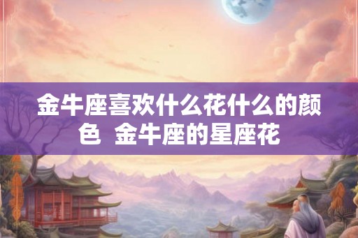 金牛座喜欢什么花什么的颜色  金牛座的星座花