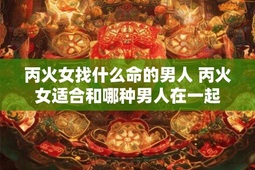 丙火女找什么命的男人 丙火女适合和哪种男人在一起