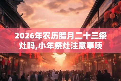 2026年农历腊月二十三祭灶吗,小年祭灶注意事项