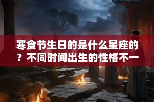 寒食节生日的是什么星座的？不同时间出生的性格不一样？