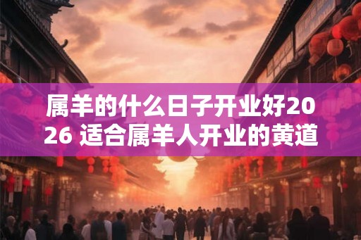 属羊的什么日子开业好2026 适合属羊人开业的黄道吉日 属羊的什么日子开业好2026 适合属羊人开业的黄道吉日