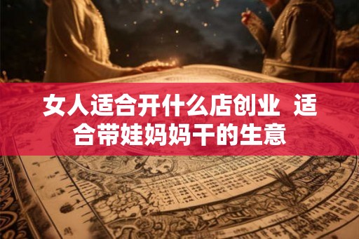 女人适合开什么店创业  适合带娃妈妈干的生意