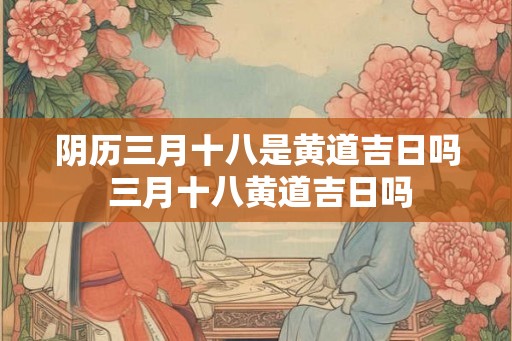 阴历三月十八是黄道吉日吗 三月十八黄道吉日吗