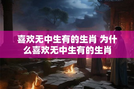 喜欢无中生有的生肖 为什么喜欢无中生有的生肖