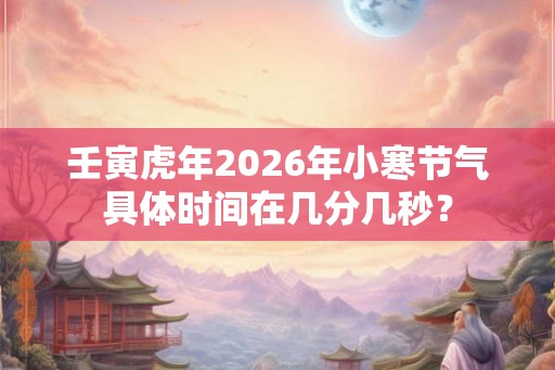 壬寅虎年2026年小寒节气具体时间在几分几秒？