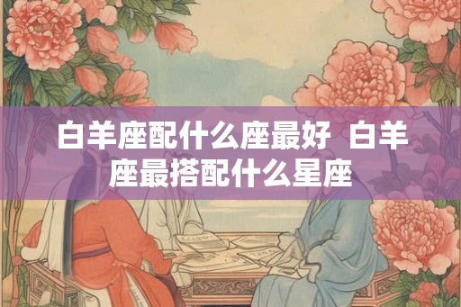 白羊座配什么座最好  白羊座最搭配什么星座