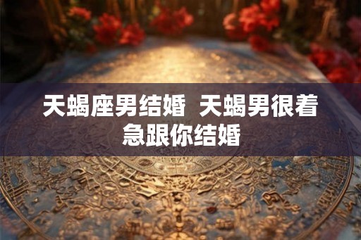 天蝎座男结婚  天蝎男很着急跟你结婚