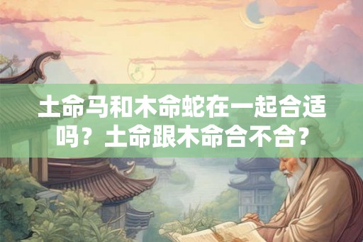 土命马和木命蛇在一起合适吗?土命跟木命合不合? 土命马和木命蛇在一起合适吗?土命跟木命合不合?