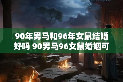 90年男马和96年女鼠结婚好吗 90男马96女鼠婚姻可行