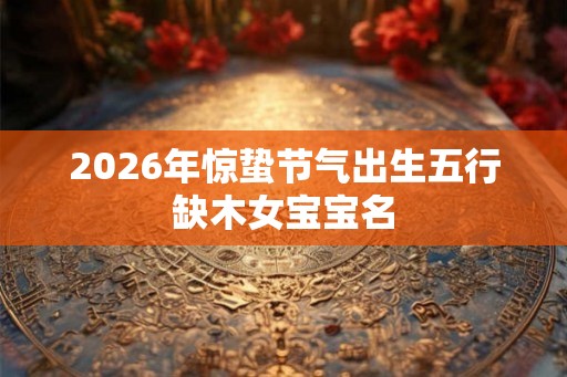 2026年惊蛰节气出生五行缺木女宝宝名 2026年惊蛰节气出生五行缺木女宝宝名