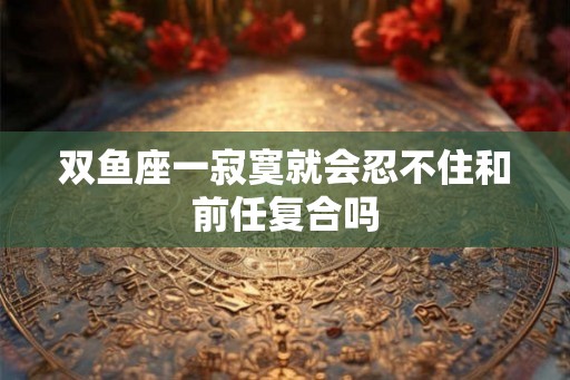 双鱼座一寂寞就会忍不住和前任复合吗