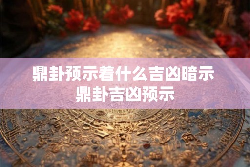 鼎卦预示着什么吉凶暗示 鼎卦吉凶预示