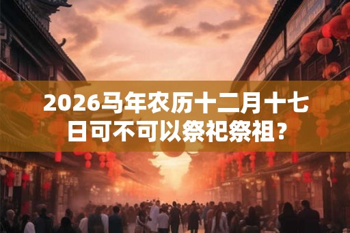 2026马年农历十二月十七日可不可以祭祀祭祖？