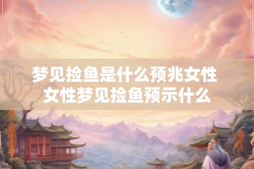 梦见捡鱼是什么预兆女性 女性梦见捡鱼预示什么