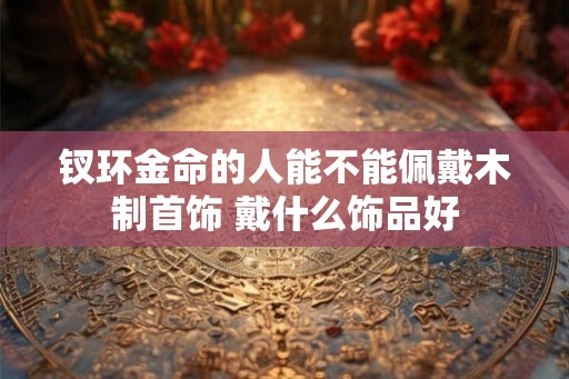 钗环金命的人能不能佩戴木制首饰 戴什么饰品好 钗环金命的人能不能佩戴木制首饰 戴什么饰品好