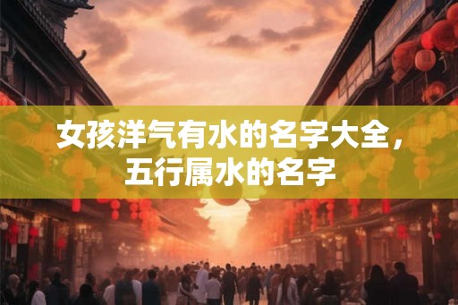 女孩洋气有水的名字大全,五行属水的名字 女孩洋气有水的名字大全,五行属水的名字