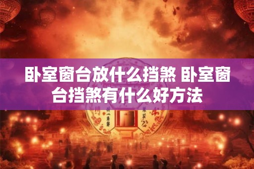 卧室窗台放什么挡煞 卧室窗台挡煞有什么好方法 卧室窗台放什么挡煞 卧室窗台挡煞有什么好方法