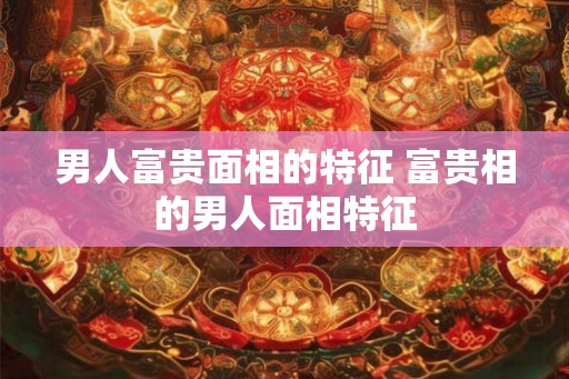 男人富贵面相的特征 富贵相的男人面相特征