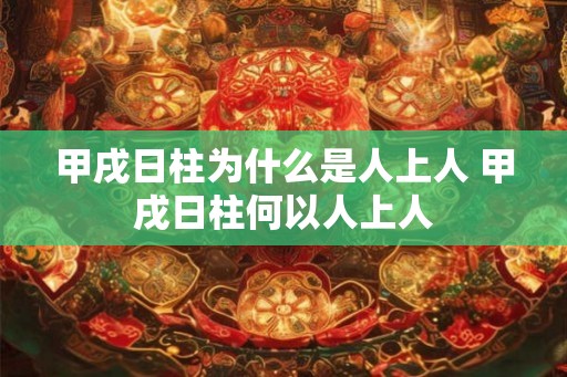 甲戌日柱为什么是人上人 甲戌日柱何以人上人 甲戌日柱为什么是人上人 甲戌日柱何以人上人