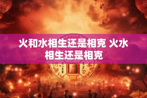 火和水相生还是相克 火水相生还是相克