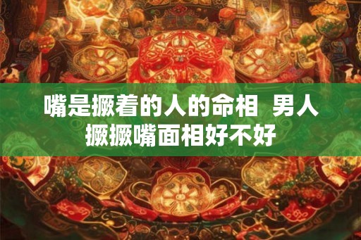 嘴是撅着的人的命相  男人撅撅嘴面相好不好