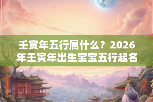 壬寅年五行属什么？2026年壬寅年出生宝宝五行起名