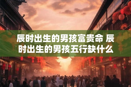 辰时出生的男孩富贵命 辰时出生的男孩五行缺什么