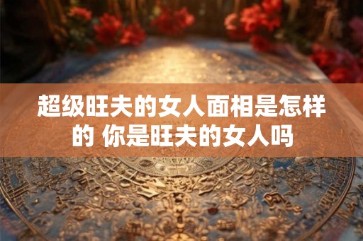 超级旺夫的女人面相是怎样的 你是旺夫的女人吗