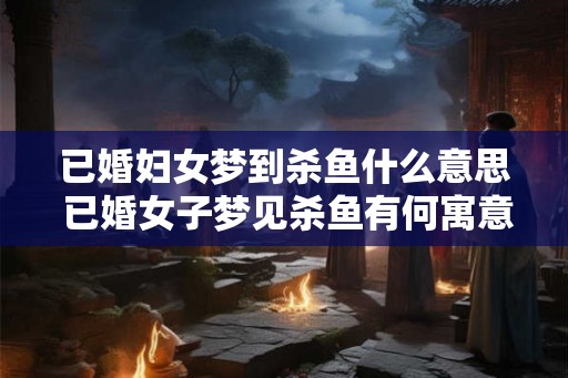 已婚妇女梦到杀鱼什么意思 已婚女子梦见杀鱼有何寓意 已婚妇女梦到杀鱼什么意思 已婚女子梦见杀鱼有何寓意
