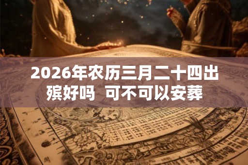 2026年农历三月二十四出殡好吗 可不可以安葬 2026年农历三月二十四出殡好吗 可不可以安葬
