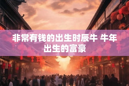 非常有钱的出生时辰牛 牛年出生的富豪