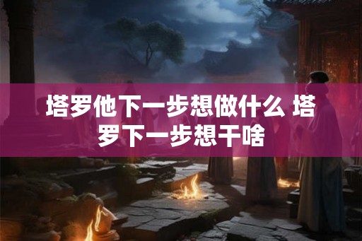 塔罗他下一步想做什么 塔罗下一步想干啥