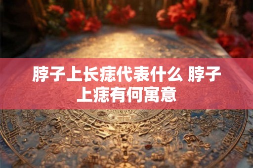 脖子上长痣代表什么 脖子上痣有何寓意