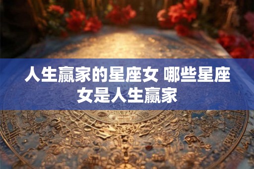 人生赢家的星座女 哪些星座女是人生赢家 人生赢家的星座女 哪些星座女是人生赢家