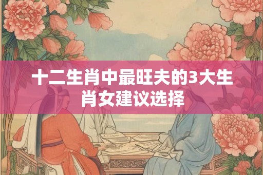 十二生肖中最旺夫的3大生肖女建议选择