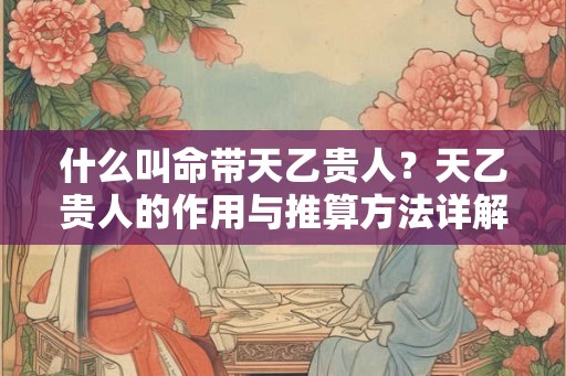 什么叫命带天乙贵人？天乙贵人的作用与推算方法详解