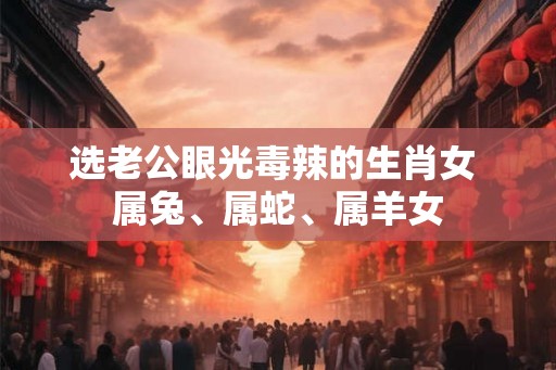 选老公眼光毒辣的生肖女 属兔、属蛇、属羊女